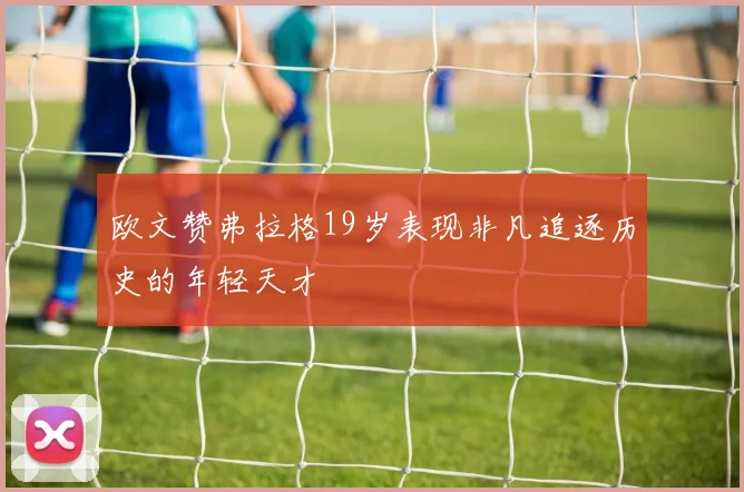 欧文赞弗拉格19岁表现非凡追逐历史的年轻天才
