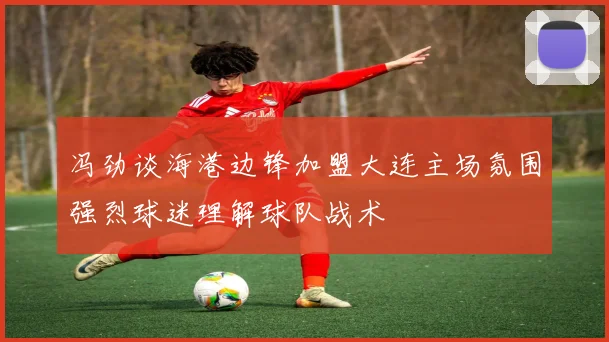 冯劲谈海港边锋加盟大连主场氛围强烈球迷理解球队战术