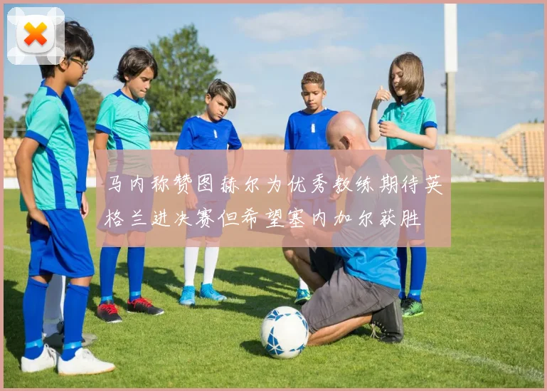 马内称赞图赫尔为优秀教练期待英格兰进决赛但希望塞内加尔获胜