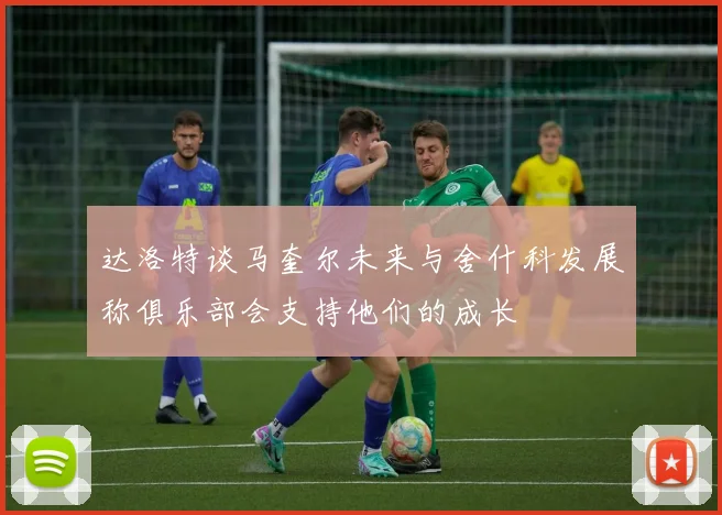 达洛特谈马奎尔未来与舍什科发展称俱乐部会支持他们的成长