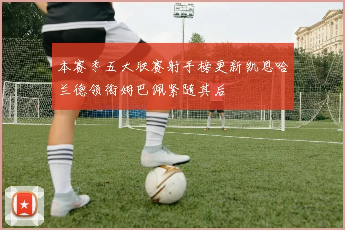 本赛季五大联赛射手榜更新凯恩哈兰德领衔姆巴佩紧随其后