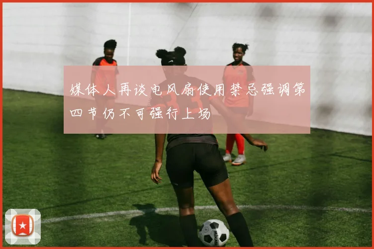 媒体人再谈电风扇使用禁忌强调第四节仍不可强行上场