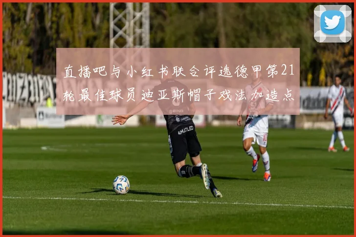 直播吧与小红书联合评选德甲第21轮最佳球员迪亚斯帽子戏法加造点独造五球