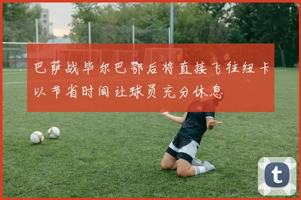 巴萨战毕尔巴鄂后将直接飞往纽卡以节省时间让球员充分休息