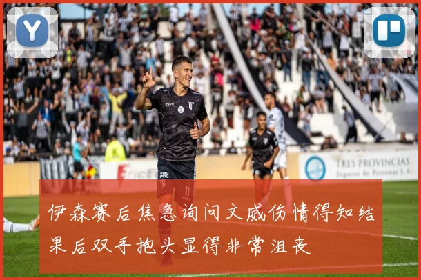 伊森赛后焦急询问文威伤情得知结果后双手抱头显得非常沮丧