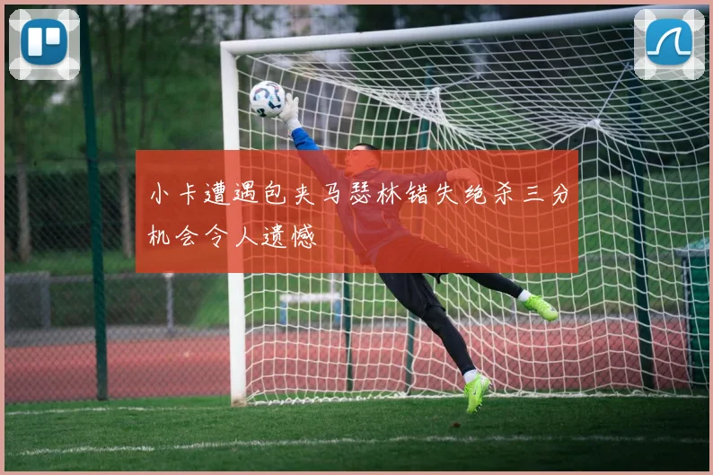 小卡遭遇包夹马瑟林错失绝杀三分机会令人遗憾