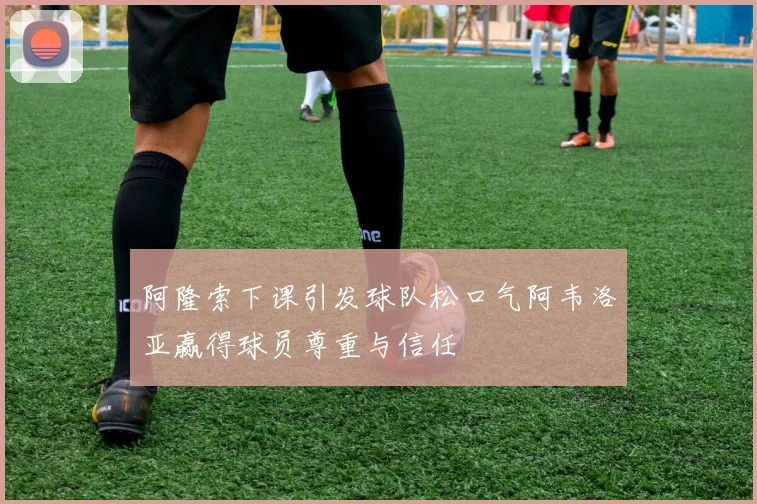 阿隆索下课引发球队松口气阿韦洛亚赢得球员尊重与信任