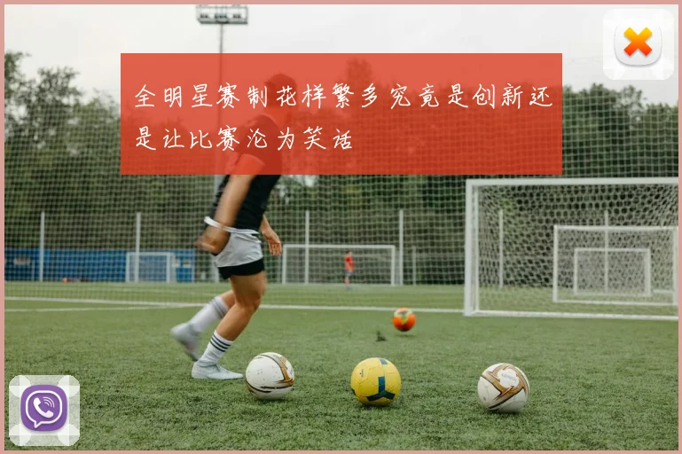 全明星赛制花样繁多究竟是创新还是让比赛沦为笑话
