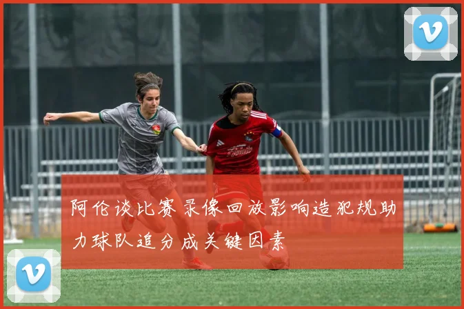 阿伦谈比赛录像回放影响造犯规助力球队追分成关键因素