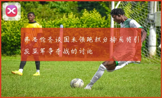弗洛伦齐谈国米领跑积分榜或将引发亚军争夺战的讨论