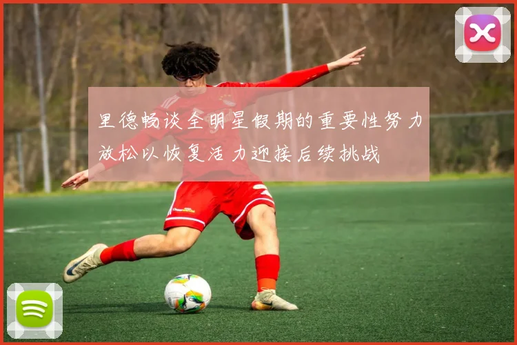 里德畅谈全明星假期的重要性努力放松以恢复活力迎接后续挑战