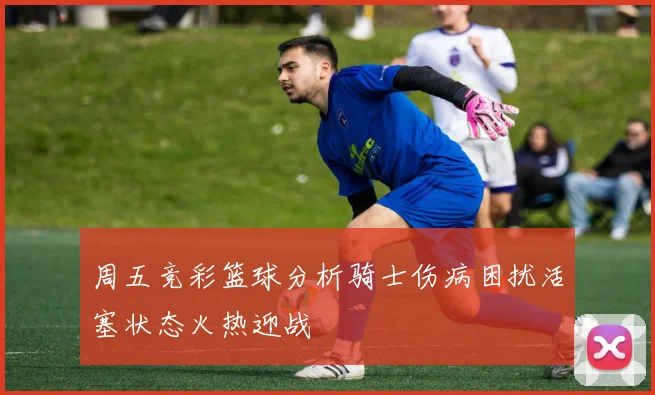 周五竞彩篮球分析骑士伤病困扰活塞状态火热迎战