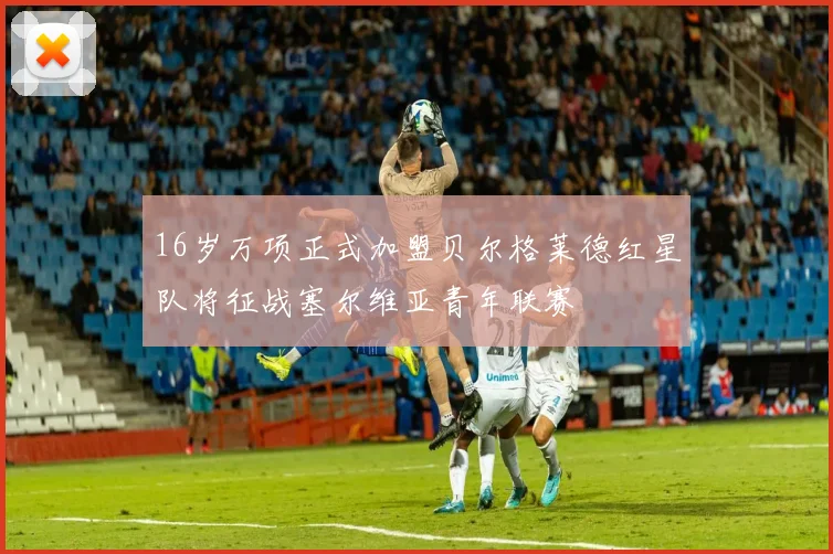 16岁万项正式加盟贝尔格莱德红星队将征战塞尔维亚青年联赛