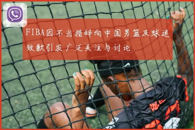 FIBA因不当措辞向中国男篮及球迷致歉引发广泛关注与讨论