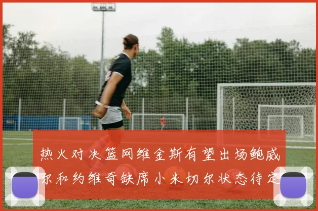 热火对决篮网维金斯有望出场鲍威尔和约维奇缺席小米切尔状态待定
