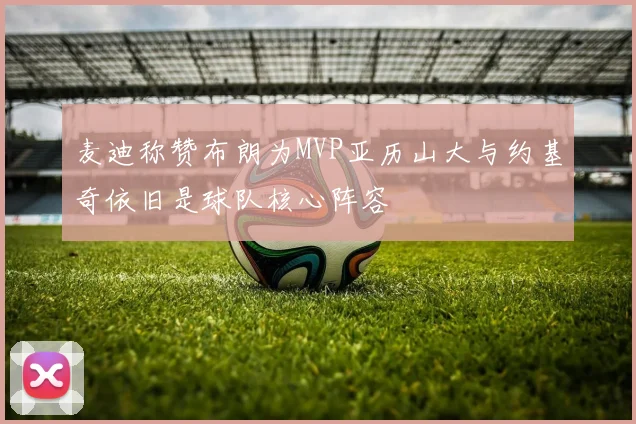 麦迪称赞布朗为MVP亚历山大与约基奇依旧是球队核心阵容