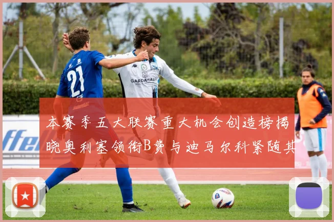 本赛季五大联赛重大机会创造榜揭晓奥利塞领衔B费与迪马尔科紧随其后