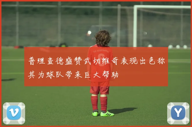 普理查德盛赞武切维奇表现出色称其为球队带来巨大帮助