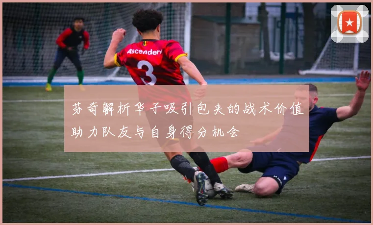 芬奇解析华子吸引包夹的战术价值助力队友与自身得分机会