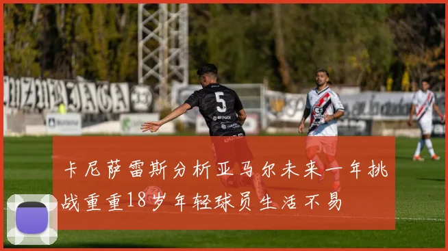 卡尼萨雷斯分析亚马尔未来一年挑战重重18岁年轻球员生活不易