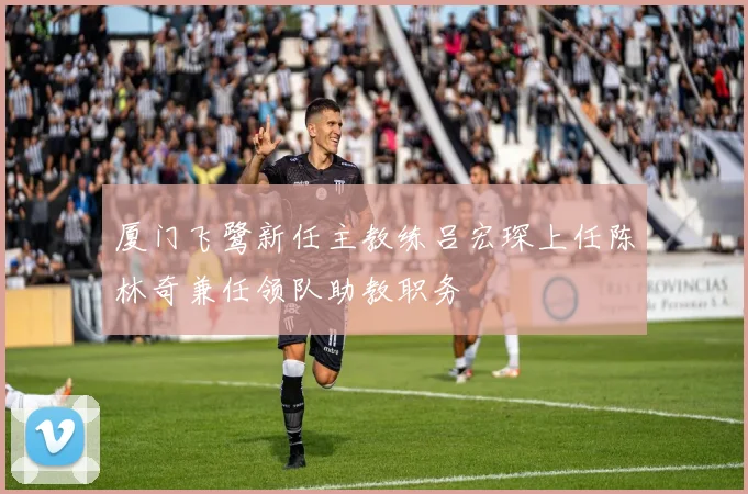 厦门飞鹭新任主教练吕宏琛上任陈林奇兼任领队助教职务